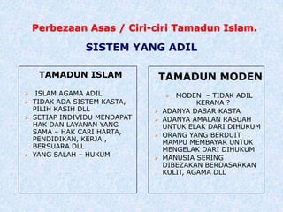 Perbezaan Asas / Ciri-ciri Tamadun Islam.
TAMADUN ISLAM
 ISLAM AGAMA ADIL
 TIDAK ADA SISTEM KASTA,
PILIH KASIH DLL
 SETIAP INDIVIDU MENDAPAT
HAK DAN LAYANAN YANG
SAMA – HAK CARI HARTA,
PENDIDIKAN, KERJA ,
BERSUARA DLL
 YANG SALAH – HUKUM
TAMADUN MODEN
 MODEN – TIDAK ADIL
KERANA ?
 ADANYA DASAR KASTA
 ADANYA AMALAN RASUAH
UNTUK ELAK DARI DIHUKUM
 ORANG YANG BERDUIT
MAMPU MEMBAYAR UNTUK
MENGELAK DARI DIHUKUM
 MANUSIA SERING
DIBEZAKAN BERDASARKAN
KULIT, AGAMA DLL
SISTEM YANG ADIL
 