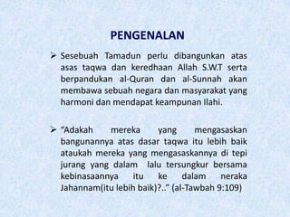 PENGENALAN
 Sesebuah Tamadun perlu dibangunkan atas
asas taqwa dan keredhaan Allah S.W.T serta
berpandukan al-Quran dan al-Sunnah akan
membawa sebuah negara dan masyarakat yang
harmoni dan mendapat keampunan Ilahi.
 “Adakah mereka yang mengasaskan
bangunannya atas dasar taqwa itu lebih baik
ataukah mereka yang mengasaskannya di tepi
jurang yang dalam lalu tersungkur bersama
kebinasaannya itu ke dalam neraka
Jahannam(itu lebih baik)?..” (al-Tawbah 9:109)
 