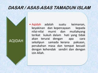 DASAR / ASAS-ASAS TAMADUN ISLAM
AQIDAH
• Aqidah adalah suatu keimanan,
keyakinan dan kepercayaan kepada
nilai-nilai murni dan mutlakyang
terikat kukuh dalam hati yang tidak
akan terurai dengan apa cara
sekalipun samada kerana paksaan,
perubahan masa dan tempat kecuali
dengan kehendak sendiri dan dengan
izin Allah.
 