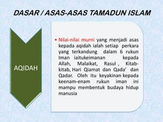 DASAR / ASAS-ASAS TAMADUN ISLAM
AQIDAH
• Nilai-nilai murni yang menjadi asas
kepada aqidah ialah setiap perkara
yang terkandung dalam 6 rukun
Iman iaitukeimanan kepada
Allah, Malaikat, Rasul , Kitab-
kitab, Hari Qiamat dan Qada’ dan
Qadar. Oleh itu keyakinan kepada
keenam-enam rukun iman ini
mampu membentuk budaya hidup
manusia
 