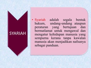 SYARIAH
• Syariah adalah segala bentuk
hukum, undang-undang ataupun
peraturan yang bertujuan dan
bermatlamat untuk mengawal dan
mengatur kehidupan manusia yang
sempurna kerana tanpa kawalan
manusia akan menjadikan nafsunya
sebagai panduan.
 