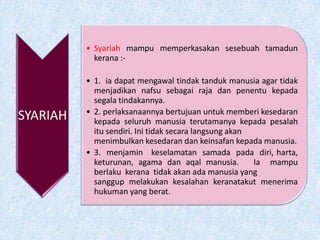 SYARIAH
• Syariah mampu memperkasakan sesebuah tamadun
kerana :-
• 1. ia dapat mengawal tindak tanduk manusia agar tidak
menjadikan nafsu sebagai raja dan penentu kepada
segala tindakannya.
• 2. perlaksanaannya bertujuan untuk memberi kesedaran
kepada seluruh manusia terutamanya kepada pesalah
itu sendiri. Ini tidak secara langsung akan
menimbulkan kesedaran dan keinsafan kepada manusia.
• 3. menjamin keselamatan samada pada diri, harta,
keturunan, agama dan aqal manusia. Ia mampu
berlaku kerana tidak akan ada manusia yang
sanggup melakukan kesalahan keranatakut menerima
hukuman yang berat.
 