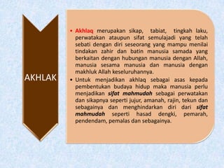 AKHLAK
• Akhlaq merupakan sikap, tabiat, tingkah laku,
perwatakan ataupun sifat semulajadi yang telah
sebati dengan diri seseorang yang mampu menilai
tindakan zahir dan batin manusia samada yang
berkaitan dengan hubungan manusia dengan Allah,
manusia sesama manusia dan manusia dengan
makhluk Allah keseluruhannya.
• Untuk menjadikan akhlaq sebagai asas kepada
pembentukan budaya hidup maka manusia perlu
menjadikan sifat mahmudah sebagai perwatakan
dan sikapnya seperti jujur, amanah, rajin, tekun dan
sebagainya dan menghindarkan diri dari sifat
mahmudah seperti hasad dengki, pemarah,
pendendam, pemalas dan sebagainya.
 