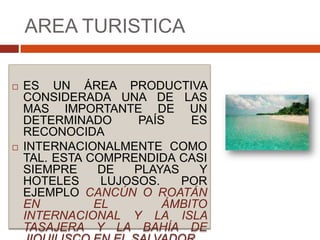 AREA TURISTICAES UN ÁREA PRODUCTIVA CONSIDERADA UNA DE LAS MAS IMPORTANTE DE UN DETERMINADO PAÍS ES  RECONOCIDA INTERNACIONALMENTE COMO TAL. ESTA COMPRENDIDA CASI SIEMPRE DE PLAYAS Y HOTELES LUJOSOS. POR EJEMPLO CANCÚN O ROATÁN EN EL ÁMBITO INTERNACIONAL Y LA ISLA TASAJERA Y LA BAHÍA DE JIQUILISCO EN EL SALVADOR.