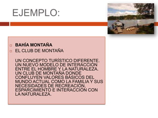 EJEMPLO:BAHÍA MONTAÑA EL CLUB DE MONTAÑAUN CONCEPTO TURÍSTICO DIFERENTE. UN NUEVO MODELO DE INTERACCIÓN ENTRE EL HOMBRE Y LA NATURALEZA. UN CLUB DE MONTAÑA DONDE CONFLUYEN VALORES BÁSICOS DEL MUNDO ACTUAL COMO LA FAMILIA Y SUS NECESIDADES DE RECREACIÓN, ESPARCIMIENTO E INTERACCIÓN CON LA NATURALEZA. 
