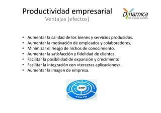 Productividad empresarial
             Ventajas (efectos)

•   Aumentar la calidad de los bienes y servicios producidos.
•   Aumentar la motivación de empleados y colaboradores.
•   Minimizar el riesgo de nichos de conocimiento.
•   Aumentar la satisfacción y fidelidad de clientes.
•   Facilitar la posibilidad de expansión y crecimiento.
•   Facilitar la integración con «terceras aplicaciones».
•   Aumentar la imagen de empresa.
 