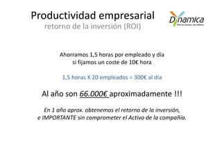 Productividad empresarial
   retorno de la inversión (ROI)


         Ahorramos 1,5 horas por empleado y día
             si fijamos un coste de 10€ hora

          1,5 horas X 20 empleados = 300€ al día

  Al año son 66.000€ aproximadamente !!!
    En 1 año aprox. obtenemos el retorno de la inversión,
 e IMPORTANTE sin comprometer el Activo de la compañía.
 