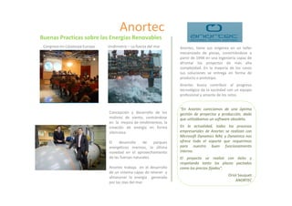 Anortec
Buenas Practicas sobre las Energías Renovables
 Congreso en Catalunya Europa   Undimotriz – La fuerza del mar      Anortec, tiene sus orígenes en un taller
                                                                    mecanizado de piezas, convirtiéndose a
                                                                    partir de 1994 en una Ingeniería capaz de
                                                                    afrontar los proyectos de más alta
                                                                    complejidad. En la mayoría de los casos
                                                                    sus soluciones se entrega en forma de
                                                                    producto o prototipo.
                                                                    Anortec busca contribuir al progreso
                                                                    tecnológico de la sociedad con un equipo
                                                                    profesional y amante de los retos.


                                                                    “En Anortec carecíamos de una óptima
                                Concepción y desarrollo de los      gestión de proyectos y producción, dado
                                molinos de viento, centrándose      que utilizábamos un software obsoleto.
                                en la mejora de rendimientos, la
                                creación de energía en forma        En la actualidad, todos los procesos
                                silenciosa.                         empresariales de Anortec se realizan con
                                                                    Microsoft Dynamics NAV, y Dynamica nos
                                El    desarrollo    de    parques   ofrece todo el soporte que requerimos
                                energéticos marinos, la última      para nuestro buen funcionamiento
                                novedad en el aprovechamiento       interno.
                                de las fuerzas naturales.           El proyecto se realizó con éxito y
                                                                    respetando tanto los plazos pactados
                                Anortec trabaja en el desarrollo    como los precios fijados”.
                                de un sistema capaz de retener y
                                                                                               Oriol Sauquet
                                almacenar la energía generada
                                                                                                   ANORTEC
                                por las olas del mar.
 