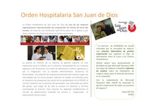 Orden Hospitalaria San Juan de Dios
La Orden Hospitalaria de San Juan de Dios es una de las mayores
organizaciones internacionales de cooperación sin ánimo de lucro del
mundo. Se trata de una institución que forma parte de la Iglesia y por
tanto, distinta a las Organizaciones no Gubernamentales.




                                                                              “ La elección de DYNAMICA ha venido
                                                                              motivada por la necesidad de adquirir
                                                                              una solución informática de gestión
                                                                              empresarial que agilizara el flujo de
                                                                              información entre la Curia y los Centros
                                                                              Hospitalarios.
La puesta en marcha de su sistema de gestión suponía un reto                  OHSJD valoró muy positivamente la
importante para la OHSJD, por la extrema complejidad de sus sistemas          facilidad con que Microsoft Dynamics NAV
logísticos y de almacenes, con miles de referencias y envíos a gestionar, y   era capaz de elaborar completos informes
por la integración con la Gestión Administrativa. Dynamica ha                 de análisis sobre los indicadores de
desarrollado una solución de reaprovisionamiento del material según las       negocio claves para la toma de decisiones
necesidades de c/u de las plantas. Además ha creado una interface para        en la compañía.
la recepción de propuestas por parte de los proveedores de la OHSJD, el       Con la implantación de Microsoft
circuito continúa con la elección del proveedor más adecuado por parte        Dynamics NAV, OHSJD ha mejorado la
del gestor, que luego da de alta la compra en Navision y termina              gestión empresarial de todos sus procesos
concluyendo el proceso. Esta solución ha agilizado notablemente el            de negocio,“
circuito de adquisiciones evitando los errores y asegurando la                                           Josep Mª Coll
optimización de los costes.                                                                                    OHSJD
 