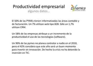 Productividad empresarial
               algunos datos…

El 50% de las PYMEs tienen informatizadas las áreas contable y
de facturación. Un 7% utilizan web tipo B2B. Sólo un 1,7%
utilizan CRM.

Un 58% de las empresas atribuye a un incremento de la
productividad el uso de las tecnologías (software).

Un 90% de las pymes no planea contratar a nadie en el 2010,
pero el 42% considera que este año será un buen momento
para invertir en innovación. De hecho la crisis no ha detenido la
inversión en TIC.
 