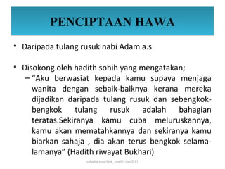 PENCIPTAAN HAWA
• Daripada tulang rusuk nabi Adam a.s.

• Disokong oleh hadith sohih yang mengatakan;
   – “Aku berwasiat kepada kamu supaya menjaga
     wanita dengan sebaik-baiknya kerana mereka
     dijadikan daripada tulang rusuk dan sebengkok-
     bengkok tulang rusuk adalah bahagian
     teratas.Sekiranya kamu cuba meluruskannya,
     kamu akan mematahkannya dan sekiranya kamu
     biarkan sahaja , dia akan terus bengkok selama-
     lamanya” (Hadith riwayat Bukhari)
                   cahaYa petuNjuk_ctu085/jun2011
 