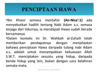 PENCIPTAAN HAWA
         PENCIPTAAN HAWA
•Ibn Khasir semasa mentafsir (An-Nisa’:1) ada
menyebutkan hadith tentang Nabi Adam a.s. semasa
terjaga dari tidurnya, ia mendapati Hawa sudah berada
bersamanya.
•Dalam konteks ini Dr. Wahbah al-Zuhaili telah
memberikan pendapatnya dengan menjelaskan
bahawa penciptaan Hawa daripada tulang nabi Adam
a.s. adalah untuk menampakkan kekuasaan Allah
S.W.T. menciptakan sesuatu yang hidup, daripada
benda hidup yang lain, bukan dengan cara kelahiran
semata-mata.
                   cahaYa petuNjuk_ctu085/jun2011
 
