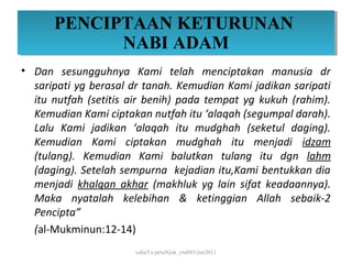 PENCIPTAAN KETURUNAN
      PENCIPTAAN KETURUNAN
            NABI ADAM
            NABI ADAM
• Dan sesungguhnya Kami telah menciptakan manusia dr
  saripati yg berasal dr tanah. Kemudian Kami jadikan saripati
  itu nutfah (setitis air benih) pada tempat yg kukuh (rahim).
  Kemudian Kami ciptakan nutfah itu ‘alaqah (segumpal darah).
  Lalu Kami jadikan ‘alaqah itu mudghah (seketul daging).
  Kemudian Kami ciptakan mudghah itu menjadi idzam
  (tulang). Kemudian Kami balutkan tulang itu dgn lahm
  (daging). Setelah sempurna kejadian itu,Kami bentukkan dia
  menjadi khalqan akhar (makhluk yg lain sifat keadaannya).
  Maka nyatalah kelebihan & ketinggian Allah sebaik-2
  Pencipta”
  (al-Mukminun:12-14)
                      cahaYa petuNjuk_ctu085/jun2011
 