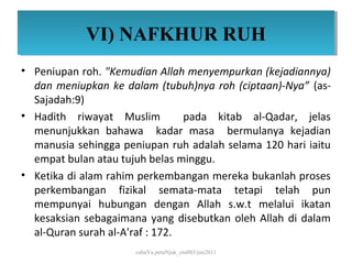VI) NAFKHUR RUH
            VI) NAFKHUR RUH
• Peniupan roh. "Kemudian Allah menyempurkan (kejadiannya)
  dan meniupkan ke dalam (tubuh)nya roh (ciptaan)-Nya” (as-
  Sajadah:9)
• Hadith riwayat Muslim          pada kitab al-Qadar, jelas
  menunjukkan bahawa kadar masa bermulanya kejadian
  manusia sehingga peniupan ruh adalah selama 120 hari iaitu
  empat bulan atau tujuh belas minggu.
• Ketika di alam rahim perkembangan mereka bukanlah proses
  perkembangan fizikal semata-mata tetapi telah pun
  mempunyai hubungan dengan Allah s.w.t melalui ikatan
  kesaksian sebagaimana yang disebutkan oleh Allah di dalam
  al-Quran surah al-A'raf : 172.
                      cahaYa petuNjuk_ctu085/jun2011
 