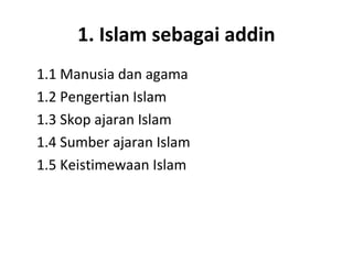 1. Islam sebagai addin
1.1 Manusia dan agama
1.2 Pengertian Islam
1.3 Skop ajaran Islam
1.4 Sumber ajaran Islam
1.5 Keistimewaan Islam
 