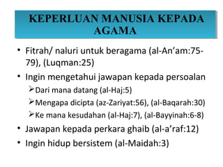 KEPERLUAN MANUSIA KEPADA
  KEPERLUAN MANUSIA KEPADA
          AGAMA
           AGAMA
• Fitrah/ naluri untuk beragama (al-An’am:75-
  79), (Luqman:25)
• Ingin mengetahui jawapan kepada persoalan
  Dari mana datang (al-Haj:5)
  Mengapa dicipta (az-Zariyat:56), (al-Baqarah:30)
  Ke mana kesudahan (al-Haj:7), (al-Bayyinah:6-8)
• Jawapan kepada perkara ghaib (al-a’raf:12)
• Ingin hidup bersistem (al-Maidah:3)
 
