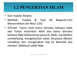 1.2 PENGERTIAN ISLAM
• Dari masdar Aslama
• BAHASA: Tunduk & Taat (Al Baqarah:131)
  Menyerahkan (An-Nisa’:125)
• ISTILAH: “Islam ialah kamu bersaksi bahawa tidak
  ada Tuhan melainkan Allah dan kamu bersaksi
  bahawa Nabi Muhammad pesuruh Allah, mendirikan
  sembahyang, mengeluarkan zakat, berpuasa dibulan
  ramadhan dan mengerjakan haji ke Baitullah jika
  mampu”.(Maksud sabda Nabi

                  cahaYa petuNjuk_ctu085/jun2011
 