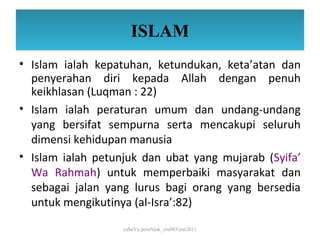 ISLAM
• Islam ialah kepatuhan, ketundukan, keta’atan dan
  penyerahan diri kepada Allah dengan penuh
  keikhlasan (Luqman : 22)
• Islam ialah peraturan umum dan undang-undang
  yang bersifat sempurna serta mencakupi seluruh
  dimensi kehidupan manusia
• Islam ialah petunjuk dan ubat yang mujarab (Syifa’
  Wa Rahmah) untuk memperbaiki masyarakat dan
  sebagai jalan yang lurus bagi orang yang bersedia
  untuk mengikutinya (al-Isra’:82)

                   cahaYa petuNjuk_ctu085/jun2011
 
