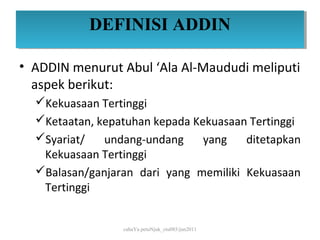DEFINISI ADDIN
           DEFINISI ADDIN

• ADDIN menurut Abul ‘Ala Al-Maududi meliputi
  aspek berikut:
  Kekuasaan Tertinggi
  Ketaatan, kepatuhan kepada Kekuasaan Tertinggi
  Syariat/   undang-undang     yang   ditetapkan
   Kekuasaan Tertinggi
  Balasan/ganjaran dari yang memiliki Kekuasaan
   Tertinggi


                 cahaYa petuNjuk_ctu085/jun2011
 