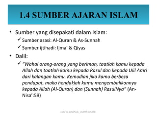 1.4 SUMBER AJARAN ISLAM
• Sumber yang disepakati dalam Islam:
    Sumber asasi: Al-Quran & As-Sunnah
    Sumber ijtihadi: Ijma’ & Qiyas
• Dalil:
    “Wahai orang-orang yang beriman, taatlah kamu kepada
     Allah dan taatlah kamu kepada Rasul dan kepada Ulil Amri
     dari kalangan kamu. Kemudian jika kamu berbeza
     pendapat, maka hendaklah kamu mengembalikannya
     kepada Allah (Al-Quran) dan (Sunnah) RasulNya” (An-
     Nisa’:59)


                      cahaYa petuNjuk_ctu085/jun2011
 
