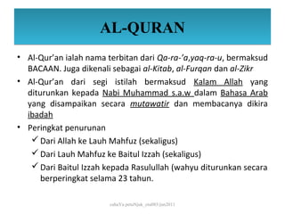 AL-QURAN
• Al-Qur’an ialah nama terbitan dari Qa-ra-’a,yaq-ra-u, bermaksud
  BACAAN. Juga dikenali sebagai al-Kitab, al-Furqan dan al-Zikr
• Al-Qur’an dari segi istilah bermaksud Kalam Allah yang
  diturunkan kepada Nabi Muhammad s.a.w dalam Bahasa Arab
  yang disampaikan secara mutawatir dan membacanya dikira
  ibadah
• Peringkat penurunan
    Dari Allah ke Lauh Mahfuz (sekaligus)
    Dari Lauh Mahfuz ke Baitul Izzah (sekaligus)
    Dari Baitul Izzah kepada Rasulullah (wahyu diturunkan secara
      berperingkat selama 23 tahun.

                        cahaYa petuNjuk_ctu085/jun2011
 