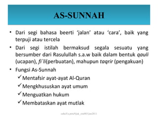 AS-SUNNAH
• Dari segi bahasa beerti ‘jalan’ atau ‘cara’, baik yang
  terpuji atau tercela
• Dari segi istilah bermaksud segala sesuatu yang
  bersumber dari Rasulullah s.a.w baik dalam bentuk qauli
  (ucapan), fi`li(perbuatan), mahupun taqrir (pengakuan)
• Fungsi As-Sunnah
    Mentafsir ayat-ayat Al-Quran
    Mengkhususkan ayat umum
    Menguatkan hukum
    Membataskan ayat mutlak
                     cahaYa petuNjuk_ctu085/jun2011
 