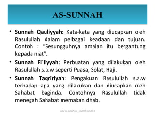 AS-SUNNAH
• Sunnah Qauliyyah: Kata-kata yang diucapkan oleh
  Rasulullah dalam pelbagai keadaan dan tujuan.
  Contoh : “Sesungguhnya amalan itu bergantung
  kepada niat”.
• Sunnah Fi`liyyah: Perbuatan yang dilakukan oleh
  Rasulullah s.a.w seperti Puasa, Solat, Haji.
• Sunnah Taqririyah: Pengakuan Rasulullah s.a.w
  terhadap apa yang dilakukan dan diucapkan oleh
  Sahabat baginda. Contohnya Rasulullah tidak
  menegah Sahabat memakan dhab.
                  cahaYa petuNjuk_ctu085/jun2011
 