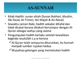 AS-SUNNAH
• Kitab Hadith: sunan sittah (Sunan Bukhari, Muslim,
  Abi Daud, At-Tirmizi, Ibn Majah & An-Nasai)
• Sewaktu zaman Nabi, hadith sekadar dihafal dan
  tidak dicatat kerana ditakuti bercampur dengan Al-
  Quran sebagai wahyu yang utama
• Pengumpulan hadith berlaku setelah kewafatan
  baginda rasulullah s.a.w kerana
   Al-Quran telah sempurna diturunkan, As-Sunnah
     menjadi sumber rujukan kedua
   Wujudnya golongan yang memalsukan hadith

                   cahaYa petuNjuk_ctu085/jun2011
 