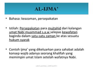 AL-IJMA’
• Bahasa: keazaman, persepakatan

• Istilah: Persepakatan para mujtahid dari kalangan
  umat Nabi muammad s.a.w selepas kewafatan
  baginda dalam satu-satu zaman ke atas sesuatu
  hukum syarak

• Contoh ijma’ yang dikeluarkan para sahabat adalah
  konsep wajib adanya seorang khalifah yang
  memimpin umat Islam setelah wafatnya Nabi.

                    cahaYa petuNjuk_ctu085/jun2011
 