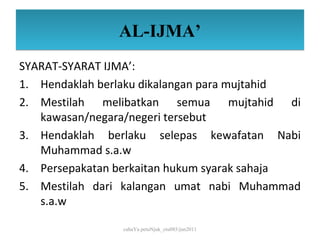 AL-IJMA’
SYARAT-SYARAT IJMA’:
1. Hendaklah berlaku dikalangan para mujtahid
2. Mestilah melibatkan semua mujtahid di
   kawasan/negara/negeri tersebut
3. Hendaklah berlaku selepas kewafatan Nabi
   Muhammad s.a.w
4. Persepakatan berkaitan hukum syarak sahaja
5. Mestilah dari kalangan umat nabi Muhammad
   s.a.w

                cahaYa petuNjuk_ctu085/jun2011
 