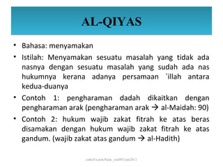 AL-QIYAS
• Bahasa: menyamakan
• Istilah: Menyamakan sesuatu masalah yang tidak ada
  nasnya dengan sesuatu masalah yang sudah ada nas
  hukumnya kerana adanya persamaan `illah antara
  kedua-duanya
• Contoh 1: pengharaman dadah dikaitkan dengan
  pengharaman arak (pengharaman arak  al-Maidah: 90)
• Contoh 2: hukum wajib zakat fitrah ke atas beras
  disamakan dengan hukum wajib zakat fitrah ke atas
  gandum. (wajib zakat atas gandum  al-Hadith)

                   cahaYa petuNjuk_ctu085/jun2011
 