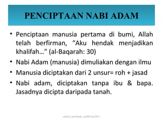 PENCIPTAAN NABI ADAM
• Penciptaan manusia pertama di bumi, Allah
  telah berfirman, “Aku hendak menjadikan
  khalifah…” (al-Baqarah: 30)
• Nabi Adam (manusia) dimuliakan dengan ilmu
• Manusia diciptakan dari 2 unsur= roh + jasad
• Nabi adam, diciptakan tanpa ibu & bapa.
  Jasadnya dicipta daripada tanah.


                 cahaYa petuNjuk_ctu085/jun2011
 