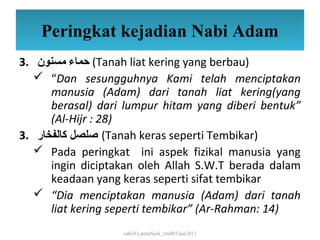Peringkat kejadian Nabi Adam
3. ‫( حماء مسنون‬Tanah liat kering yang berbau)
    “Dan sesungguhnya Kami telah menciptakan
      manusia (Adam) dari tanah liat kering(yang
      berasal) dari lumpur hitam yang diberi bentuk”
      (Al-Hijr : 28)
3. ‫( صلصل كالفخار‬Tanah keras seperti Tembikar)
    Pada peringkat ini aspek fizikal manusia yang
      ingin diciptakan oleh Allah S.W.T berada dalam
      keadaan yang keras seperti sifat tembikar
    “Dia menciptakan manusia (Adam) dari tanah
      liat kering seperti tembikar” (Ar-Rahman: 14)
                   cahaYa petuNjuk_ctu085/jun2011
 