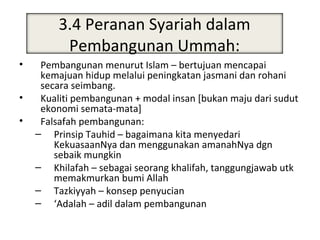 3.4 Peranan Syariah dalam
                Peranan Syari’ah
          Pembangunan Ummah:
•    Pembangunan menurut Islam – bertujuan mencapai
     kemajuan hidup melalui peningkatan jasmani dan rohani
     secara seimbang.
•    Kualiti pembangunan + modal insan [bukan maju dari sudut
     ekonomi semata-mata]
•    Falsafah pembangunan:
    – Prinsip Tauhid – bagaimana kita menyedari
        KekuasaanNya dan menggunakan amanahNya dgn
        sebaik mungkin
    – Khilafah – sebagai seorang khalifah, tanggungjawab utk
        memakmurkan bumi Allah
    – Tazkiyyah – konsep penyucian
    – ‘Adalah – adil dalam pembangunan
 