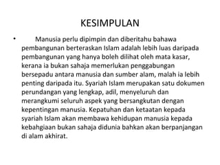KESIMPULAN
•        Manusia perlu dipimpin dan diberitahu bahawa
    pembangunan berteraskan Islam adalah lebih luas daripada
    pembangunan yang hanya boleh dilihat oleh mata kasar,
    kerana ia bukan sahaja memerlukan penggabungan
    bersepadu antara manusia dan sumber alam, malah ia lebih
    penting daripada itu. Syariah Islam merupakan satu dokumen
    perundangan yang lengkap, adil, menyeluruh dan
    merangkumi seluruh aspek yang bersangkutan dengan
    kepentingan manusia. Kepatuhan dan ketaatan kepada
    syariah Islam akan membawa kehidupan manusia kepada
    kebahgiaan bukan sahaja didunia bahkan akan berpanjangan
    di alam akhirat.
 