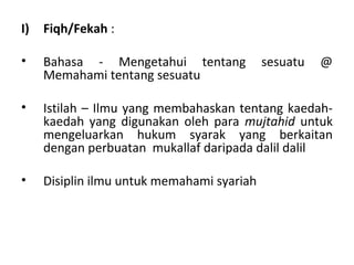 I)   Fiqh/Fekah :

•    Bahasa - Mengetahui tentang            sesuatu   @
     Memahami tentang sesuatu

•    Istilah – Ilmu yang membahaskan tentang kaedah-
     kaedah yang digunakan oleh para mujtahid untuk
     mengeluarkan hukum syarak yang berkaitan
     dengan perbuatan mukallaf daripada dalil dalil

•    Disiplin ilmu untuk memahami syariah
 