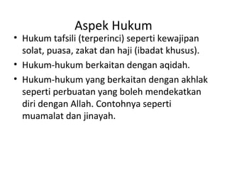 Aspek Hukum
• Hukum tafsili (terperinci) seperti kewajipan
  solat, puasa, zakat dan haji (ibadat khusus).
• Hukum-hukum berkaitan dengan aqidah.
• Hukum-hukum yang berkaitan dengan akhlak
  seperti perbuatan yang boleh mendekatkan
  diri dengan Allah. Contohnya seperti
  muamalat dan jinayah.
 