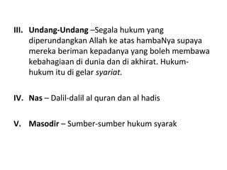 III. Undang-Undang –Segala hukum yang
     diperundangkan Allah ke atas hambaNya supaya
     mereka beriman kepadanya yang boleh membawa
     kebahagiaan di dunia dan di akhirat. Hukum-
     hukum itu di gelar syariat.

IV. Nas – Dalil-dalil al quran dan al hadis

V. Masodir – Sumber-sumber hukum syarak
 