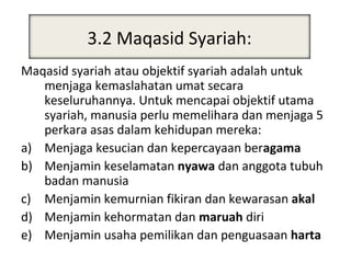 3.2 Maqasid Syariah:
          Maqosid al-Syari’ah
Maqasid syariah atau objektif syariah adalah untuk
   menjaga kemaslahatan umat secara
   keseluruhannya. Untuk mencapai objektif utama
   syariah, manusia perlu memelihara dan menjaga 5
   perkara asas dalam kehidupan mereka:
a) Menjaga kesucian dan kepercayaan beragama
b) Menjamin keselamatan nyawa dan anggota tubuh
   badan manusia
c) Menjamin kemurnian fikiran dan kewarasan akal
d) Menjamin kehormatan dan maruah diri
e) Menjamin usaha pemilikan dan penguasaan harta
 