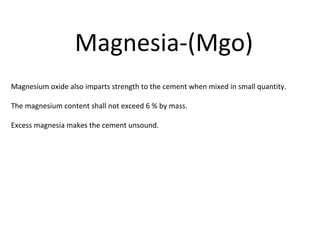 Magnesium oxide also imparts strength to the cement when mixed in small quantity.
The magnesium content shall not exceed 6 % by mass.
Excess magnesia makes the cement unsound.
Magnesia-(Mgo)
 