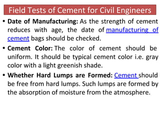 Field Tests of Cement for Civil Engineers
• Date of Manufacturing: As the strength of cement
reduces with age, the date of manufacturing of
cement bags should be checked.
• Cement Color: The color of cement should be
uniform. It should be typical cement color i.e. gray
color with a light greenish shade.
• Whether Hard Lumps are Formed: Cement should
be free from hard lumps. Such lumps are formed by
the absorption of moisture from the atmosphere.
 