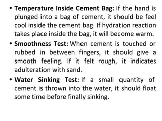 • Temperature Inside Cement Bag: If the hand is
plunged into a bag of cement, it should be feel
cool inside the cement bag. If hydration reaction
takes place inside the bag, it will become warm.
• Smoothness Test: When cement is touched or
rubbed in between fingers, it should give a
smooth feeling. If it felt rough, it indicates
adulteration with sand.
• Water Sinking Test: If a small quantity of
cement is thrown into the water, it should float
some time before finally sinking.
 