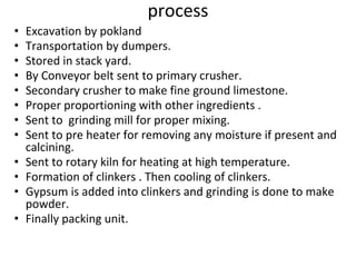 process
• Excavation by pokland
• Transportation by dumpers.
• Stored in stack yard.
• By Conveyor belt sent to primary crusher.
• Secondary crusher to make fine ground limestone.
• Proper proportioning with other ingredients .
• Sent to grinding mill for proper mixing.
• Sent to pre heater for removing any moisture if present and
calcining.
• Sent to rotary kiln for heating at high temperature.
• Formation of clinkers . Then cooling of clinkers.
• Gypsum is added into clinkers and grinding is done to make
powder.
• Finally packing unit.
 