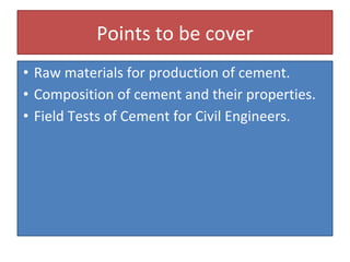 Points to be cover
• Raw materials for production of cement.
• Composition of cement and their properties.
• Field Tests of Cement for Civil Engineers.
 