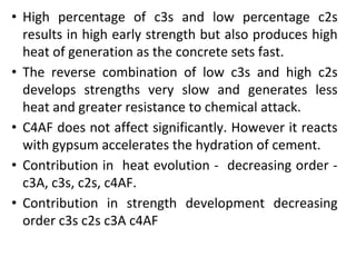 • High percentage of c3s and low percentage c2s
results in high early strength but also produces high
heat of generation as the concrete sets fast.
• The reverse combination of low c3s and high c2s
develops strengths very slow and generates less
heat and greater resistance to chemical attack.
• C4AF does not affect significantly. However it reacts
with gypsum accelerates the hydration of cement.
• Contribution in heat evolution - decreasing order -
c3A, c3s, c2s, c4AF.
• Contribution in strength development decreasing
order c3s c2s c3A c4AF
 
