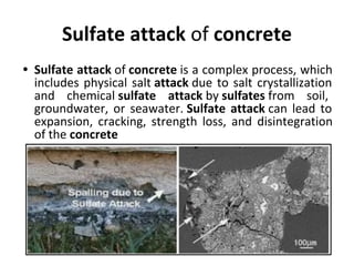 Sulfate attack of concrete
• Sulfate attack of concrete is a complex process, which
includes physical salt attack due to salt crystallization
and chemical sulfate attack by sulfates from soil,
groundwater, or seawater. Sulfate attack can lead to
expansion, cracking, strength loss, and disintegration
of the concrete
 