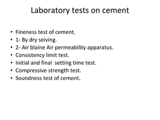 Laboratory tests on cement
• Fineness test of cement.
• 1- By dry seiving.
• 2- Air blaine Air permeability apparatus.
• Consistency limit test.
• Initial and final setting time test.
• Compressive strength test.
• Soundness test of cement.
 
