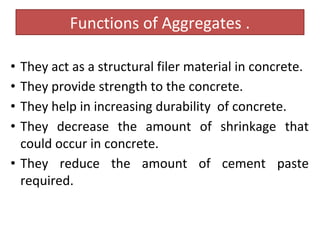 Functions of Aggregates .
• They act as a structural filer material in concrete.
• They provide strength to the concrete.
• They help in increasing durability of concrete.
• They decrease the amount of shrinkage that
could occur in concrete.
• They reduce the amount of cement paste
required.
 