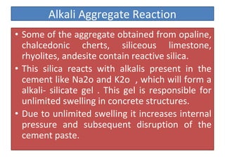 Alkali Aggregate Reaction
• Some of the aggregate obtained from opaline,
chalcedonic cherts, siliceous limestone,
rhyolites, andesite contain reactive silica.
• This silica reacts with alkalis present in the
cement like Na2o and K2o , which will form a
alkali- silicate gel . This gel is responsible for
unlimited swelling in concrete structures.
• Due to unlimited swelling it increases internal
pressure and subsequent disruption of the
cement paste.
 