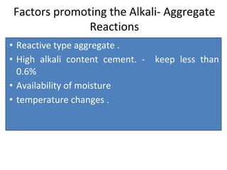 Factors promoting the Alkali- Aggregate
Reactions
• Reactive type aggregate .
• High alkali content cement. - keep less than
0.6%
• Availability of moisture
• temperature changes .
 
